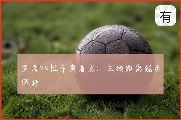 罗马vs拉齐奥看点:三线距离能否保持